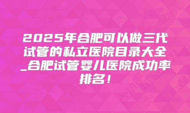 2025年合肥可以做三代试管的私立医院目录大全_合肥试管婴儿医院成功率排名！