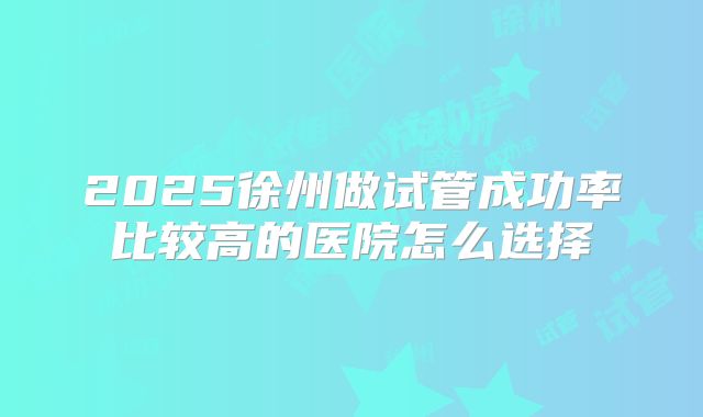 2025徐州做试管成功率比较高的医院怎么选择
