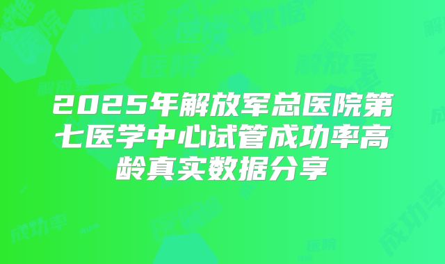 2025年解放军总医院第七医学中心试管成功率高龄真实数据分享