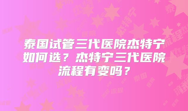 泰国试管三代医院杰特宁如何选？杰特宁三代医院流程有变吗？