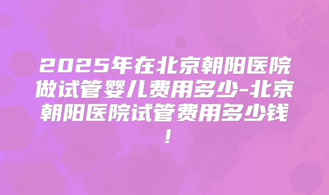 2025年在北京朝阳医院做试管婴儿费用多少-北京朝阳医院试管费用多少钱!