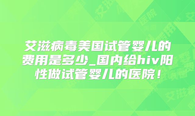 艾滋病毒美国试管婴儿的费用是多少_国内给hiv阳性做试管婴儿的医院！