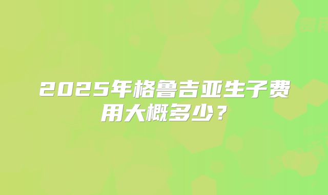 2025年格鲁吉亚生子费用大概多少？