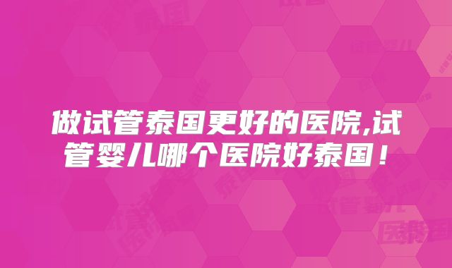 做试管泰国更好的医院,试管婴儿哪个医院好泰国！