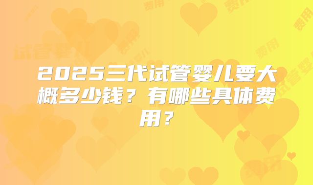 2025三代试管婴儿要大概多少钱？有哪些具体费用？