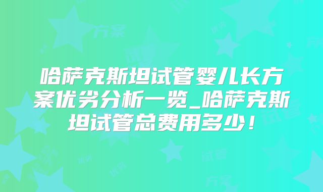 哈萨克斯坦试管婴儿长方案优劣分析一览_哈萨克斯坦试管总费用多少！