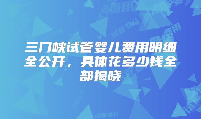 三门峡试管婴儿费用明细全公开，具体花多少钱全部揭晓