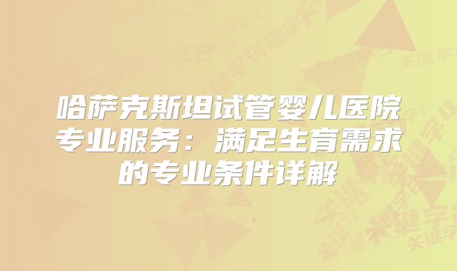 哈萨克斯坦试管婴儿医院专业服务：满足生育需求的专业条件详解
