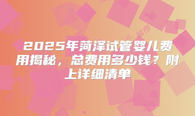 2025年菏泽试管婴儿费用揭秘，总费用多少钱？附上详细清单