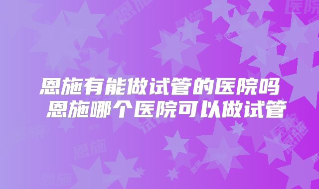 恩施有能做试管的医院吗 恩施哪个医院可以做试管