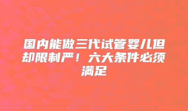 国内能做三代试管婴儿但却限制严！六大条件必须满足