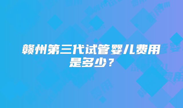 赣州第三代试管婴儿费用是多少?