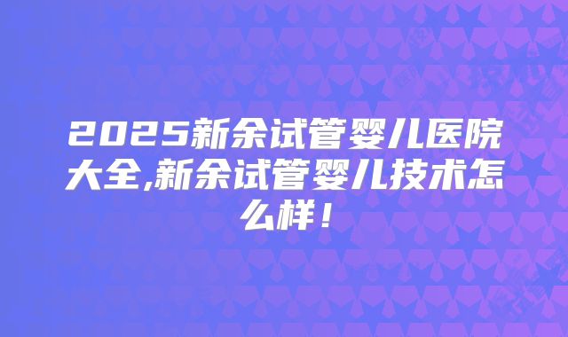 2025新余试管婴儿医院大全,新余试管婴儿技术怎么样!