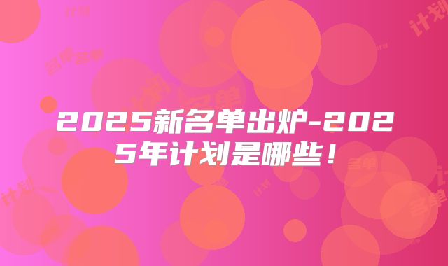 2025新名单出炉-2025年计划是哪些！