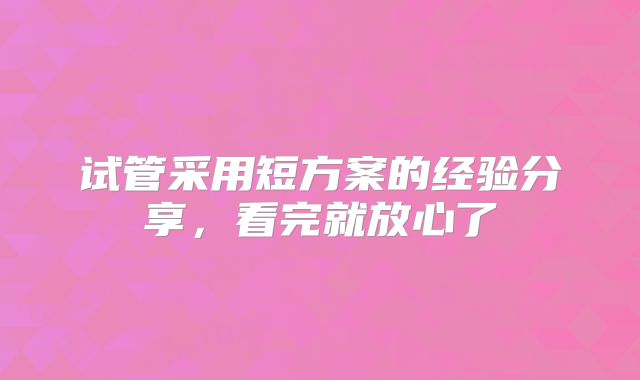 试管采用短方案的经验分享,看完就放心了