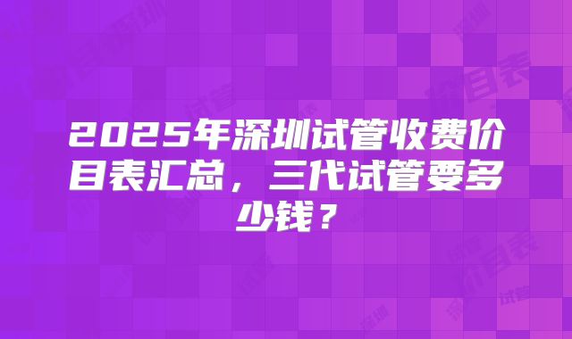 2025年深圳试管收费价目表汇总，三代试管要多少钱？