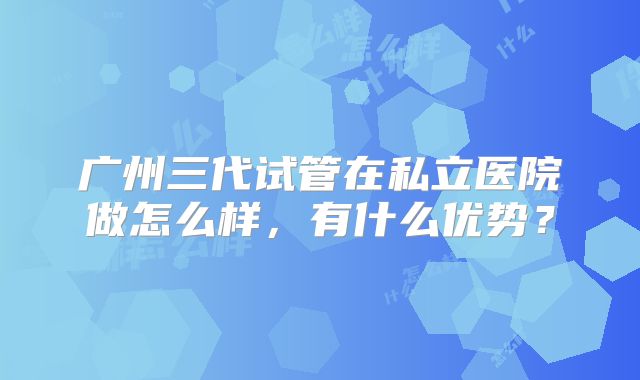 广州三代试管在私立医院做怎么样，有什么优势？
