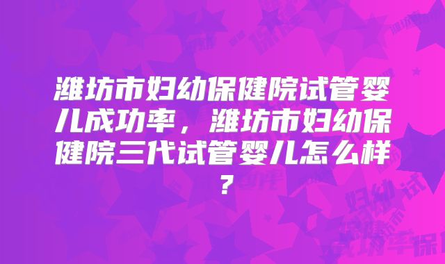 潍坊市妇幼保健院试管婴儿成功率，潍坊市妇幼保健院三代试管婴儿怎么样？