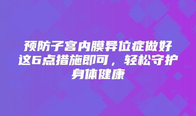 预防子宫内膜异位症做好这6点措施即可，轻松守护身体健康