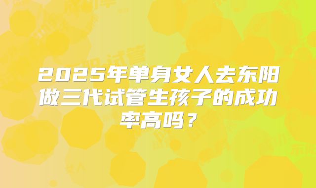 2025年单身女人去东阳做三代试管生孩子的成功率高吗?