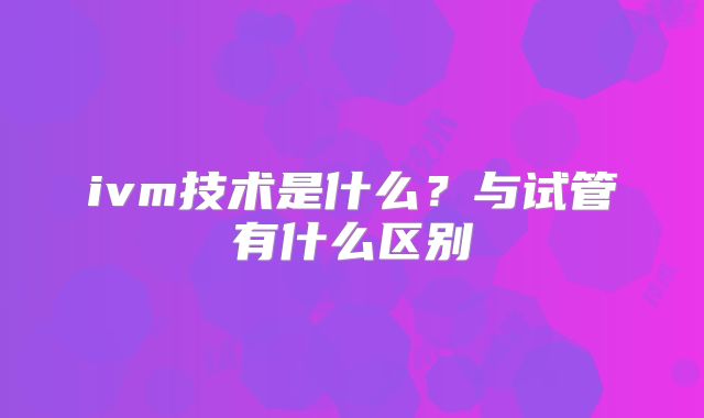 ivm技术是什么？与试管有什么区别