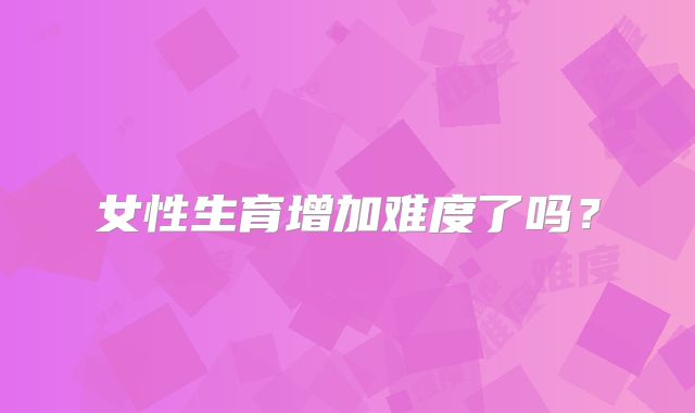 女性生育增加难度了吗？