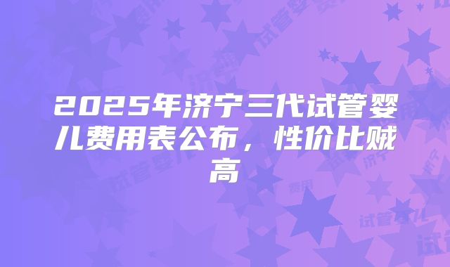 2025年济宁三代试管婴儿费用表公布,性价比贼高