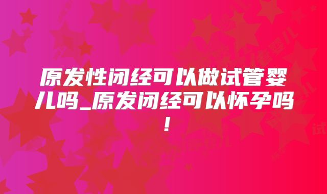 原发性闭经可以做试管婴儿吗_原发闭经可以怀孕吗!