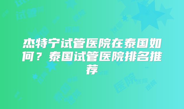 杰特宁试管医院在泰国如何？泰国试管医院排名推荐