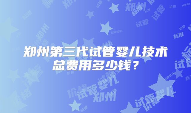 郑州第三代试管婴儿技术总费用多少钱？
