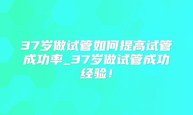 37岁做试管如何提高试管成功率_37岁做试管成功经验！