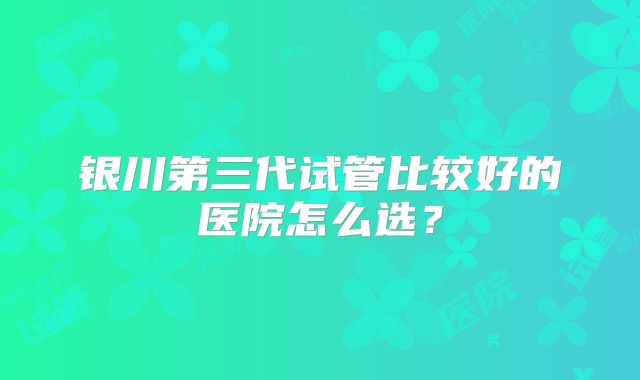 银川第三代试管比较好的医院怎么选?
