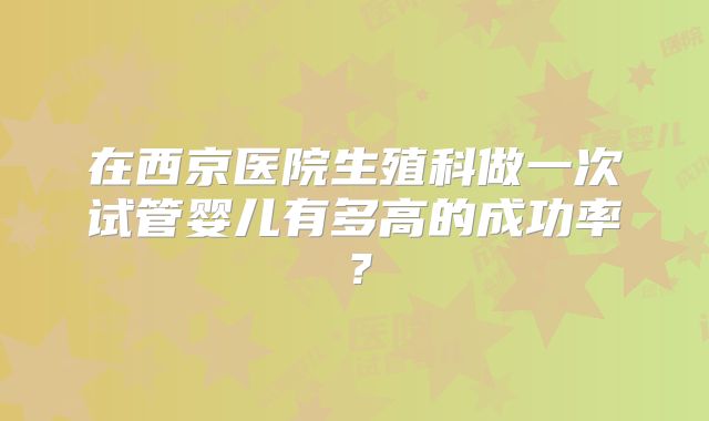 在西京医院生殖科做一次试管婴儿有多高的成功率？
