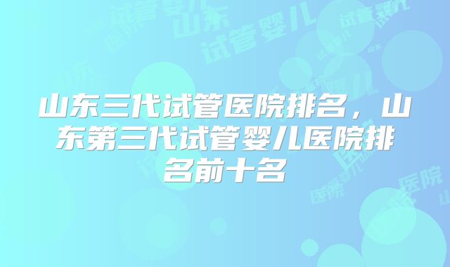 山东三代试管医院排名,山东第三代试管婴儿医院排名前十名