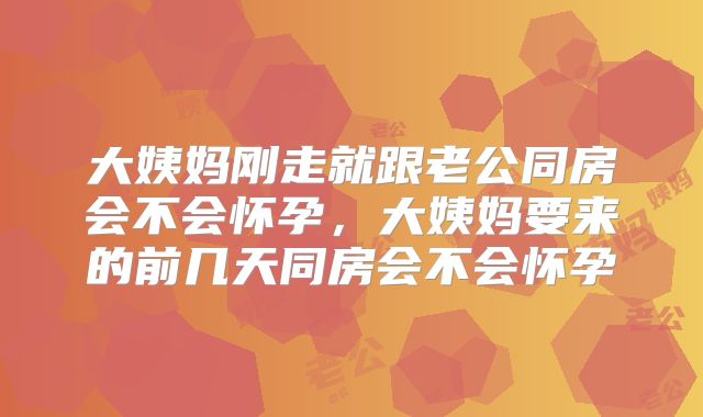 大姨妈刚走就跟老公同房会不会怀孕,大姨妈要来的前几天同房会不会怀孕