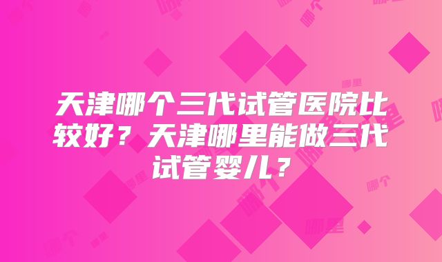 天津哪个三代试管医院比较好？天津哪里能做三代试管婴儿？
