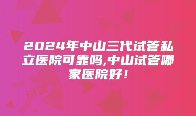 2024年中山三代试管私立医院可靠吗,中山试管哪家医院好！