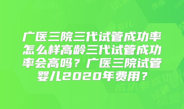 广医三院三代试管成功率怎么样高龄三代试管成功率会高吗?广医三院试管婴儿2020年费用?
