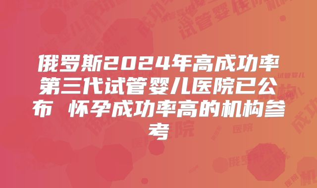 俄罗斯2024年高成功率第三代试管婴儿医院已公布 怀孕成功率高的机构参考