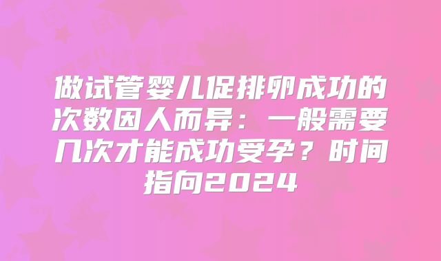 做试管婴儿促排卵成功的次数因人而异：一般需要几次才能成功受孕？时间指向2024
