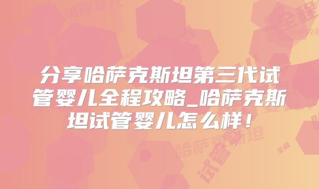 分享哈萨克斯坦第三代试管婴儿全程攻略_哈萨克斯坦试管婴儿怎么样！