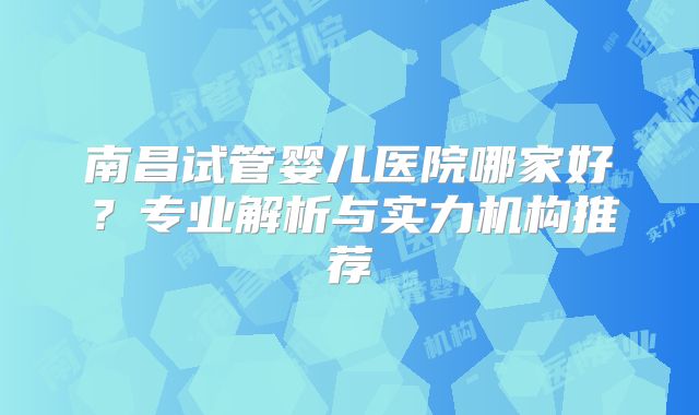 南昌试管婴儿医院哪家好？专业解析与实力机构推荐