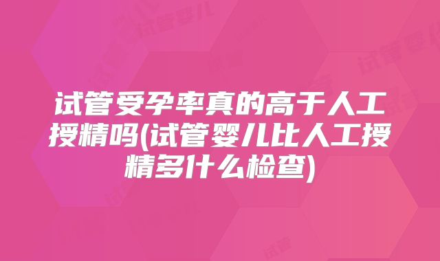 试管受孕率真的高于人工授精吗(试管婴儿比人工授精多什么检查)