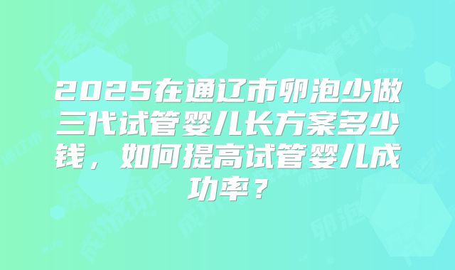 2025在通辽市卵泡少做三代试管婴儿长方案多少钱,如何提高试管婴儿成功率?