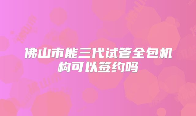 佛山市能三代试管全包机构可以签约吗