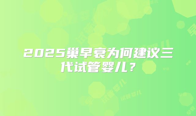 2025巢早衰为何建议三代试管婴儿?