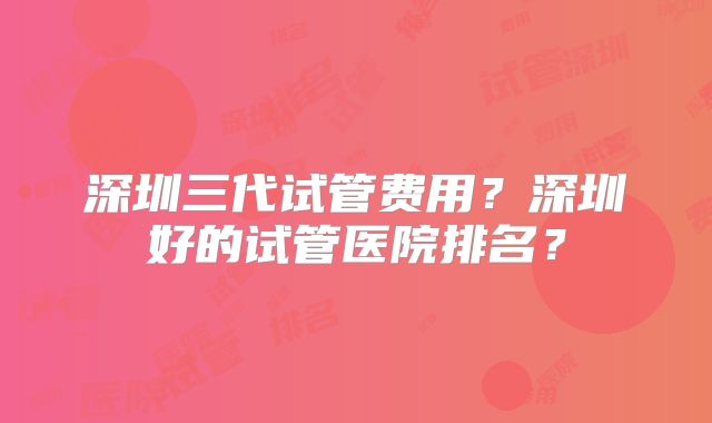 深圳三代试管费用？深圳好的试管医院排名？