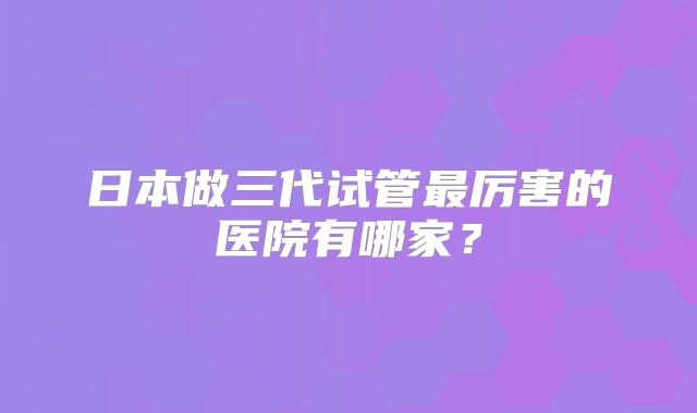 日本做三代试管最厉害的医院有哪家？