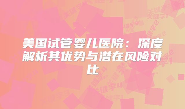 美国试管婴儿医院：深度解析其优势与潜在风险对比