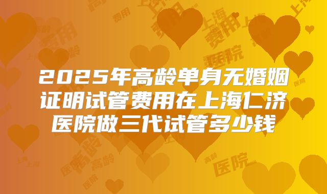 2025年高龄单身无婚姻证明试管费用在上海仁济医院做三代试管多少钱